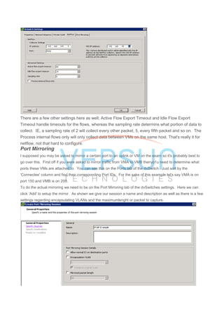There are a few other settings here as well; Active Flow Export Timeout and Idle Flow Export
Timeout handle timeouts for the flows, whereas the sampling rate determins what portion of data to
collect. IE, a sampling rate of 2 will collect every other packet, 5, every fifth packet and so on. The
Process internal flows only will only collect data between VMs on the same host. That's really it for
netflow, not that hard to configure.
Port Mirroring
I supposed you may be asked to mirror a certain port to an uplink or VM on the exam so it's probably best to
go over this. First off if you were asked to mirror traffic from VMA to VMB thenyo1u need to determine what
ports these VMs are attached to. You can see this on the Ports tab of the dvSwitch. Just sort by the
'Connectee' column and find their corresponding Port IDs. For the sake of this example let's say VMA is on
port 150 and VMB is on 200.
To do the actual mirroring we need to be on the Port Mirroring tab of the dvSwitches settings. Here we can
click 'Add' to setup the mirror. As shown we give our session a name and description as well as there is a few
settings regarding encapsulating VLANs and the maximumlenght or packet to capture.
 