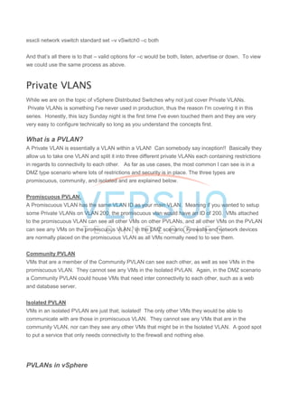 esxcli network vswitch standard set –v vSwitch0 –c both
And that’s all there is to that – valid options for –c would be both, listen, advertise or down. To view
we could use the same process as above.
Private VLANS
While we are on the topic of vSphere Distributed Switches why not just cover Private VLANs.
Private VLANs is something I've never used in production, thus the reason I'm covering it in this
series. Honestly, this lazy Sunday night is the first time I've even touched them and they are very
very easy to configure technically so long as you understand the concepts first.
What is a PVLAN?
A Private VLAN is essentially a VLAN within a VLAN! Can somebody say inception!! Basically they
allow us to take one VLAN and split it into three different private VLANs each containing restrictions
in regards to connectivity to each other. As far as use cases, the most common I can see is in a
DMZ type scenario where lots of restrictions and security is in place. The three types are
promiscuous, community, and isolated and are explained below.
Promiscuous PVLAN.
A Promiscuous VLAN has the same VLAN ID as your main VLAN. Meaning if you wanted to setup
some Private VLANs on VLAN 200, the promiscuous vlan would have an ID of 200. VMs attached
to the promiscuous VLAN can see all other VMs on other PVLANs, and all other VMs on the PVLAN
can see any VMs on the promiscuous VLAN. In the DMZ scenario, Firewalls and network devices
are normally placed on the promiscuous VLAN as all VMs normally need to to see them.
Community PVLAN
VMs that are a member of the Community PVLAN can see each other, as well as see VMs in the
promiscuous VLAN. They cannot see any VMs in the Isolated PVLAN. Again, in the DMZ scenario
a Community PVLAN could house VMs that need inter connectivity to each other, such as a web
and database server.
Isolated PVLAN
VMs in an isolated PVLAN are just that; isolated! The only other VMs they would be able to
communicate with are those in promiscuous VLAN. They cannot see any VMs that are in the
community VLAN, nor can they see any other VMs that might be in the Isolated VLAN. A good spot
to put a service that only needs connectivity to the firewall and nothing else.
PVLANs in vSphere
 