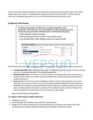 A virtual machine's network bandwidth can be controlled by enabling the network traffic shaper. The network
traffic shaper, when used on a standard switch, shapes only outbound network traffic. To control inbound
traffic, use a load-balancing system, or turn on rate-limiting features on your physical router.
Configuring Traffic Shaping
The ESXi host shapes only outbound traffic by establishing parameters for the following traffic characteristics:
 Average bandwidth (Kbps): Establishes the number of kilobits per second to allow across a port, average
over time. The average bandwidth is the allowed average load.
 Peak Bandwidth (Kbps): The maximum number of kilobits per second to allow across a port when it is
sending a burst of traffic. this number tops the bandwidth that is used by a port whenever the port is
using its burst bonus.
 Burst size (KB): The maximum number of kilobytes to allow in a burst. if this parameter is set, a port
might gain a burst bonus if it does not use all its allocated bandwidth. Whenever the port needs more
bandwidth than specified in Average bandwidth, the port might have allowed to temporarily transmit
data at a higher speed if a burst bonus is available. This parameter tops the number of kilobytes that
have accumulated in the burst bonus and thus transfers at a higher speed.
Network traffic shaping is off by default.
To configure traffic shaping in vSphere Web Client
1. Navigate to the host.
2. On the Manage tab, Click Networking, and Select Virtual switches.
3. Navigate to the traffic shaping policy on the standard switch or port group, and configure the traffic
shaping policy by setting the average bandwidth, peak bandwidth, and burst size values.
 