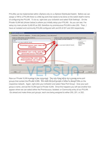 PVLANs can be implemented within vSphere only on a vSphere Distributed Switch. Before we can
assign a VM to a PVLAN there is a little leg work that needs to be done on the switch itself in terms
of configuring the PVLAN. To do so, right-click your dvSwitch and select 'Edit Settings'. On the
Private VLAN tab (shown below) is where you initially setup your PVLAN. As you can see, I've
setup my main private VLAN ID as 200, therefore my promiscuous PVLAN is also 200. Then, I
have an isolated and community PVLAN configured with and ID of 201 and 202 respectively.
Now our Private VLAN is setup to be consumed. The only thing left to do is create some port
groups that contain the Private VLAN. We need the port groups in order to assign VMs on the
respective network. Again, right-click your dvSwitch and select 'New Port Group'. Give your port
group a name, and set the VLAN type to Private VLAN. Once this happens you will see another box
appear where we can select either the Promiscuous, Isolated, or Community entry of our PVLAN.
Go ahead and make three port groups, each one being assigned to either 200, 201, or 202.
 