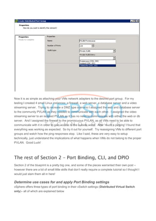 Now it is as simple as attaching your VMs network adapters to the desired port group. For my
testing I created 4 small Linux instances; a firewall, a web server, a database server and a video
streaming server. Trying to recreate a DMZ type scenario I assigned the web and database server
to the community PVLAN as they needed to communicate with each other. I assigned the video
streaming server to an isolated PVLAN as it has no need to communicate with either the web or db
server. And I assigned the firewall to the promiscuous PVLAN, as all VMs need to be able to
communicate with it in order to gain access to the outside world. After 'much a pinging' I found that
everything was working as expected. So try it out for yourself. Try reassigning VMs to different port
groups and watch how the ping responses stop. Like I said, these are very easy to setup
technically, just understand the implications of what happens when VMs do not belong to the proper
PVLAN. Good Luck!
The rest of Section 2 – Port Binding, CLI, and DPIO
Section 2 of the blueprint is a pretty big one, and some of the pieces warranted their own post –
however there are a lot of small little skills that don’t really require a complete tutorial so I thought I
would just slam them all in here!
Determine use cases for and apply Port Binding settings
vSphere offers three types of port binding in their vSwitch settings (Distributed Virtual Switch
only)– all of which are explained below
 