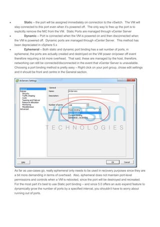  Static – the port will be assigned immediately on connection to the vSwitch. The VM will
stay connected to this port even when it’s powered off. The only way to free up the port is to
explicitly remove the NIC from the VM. Static Ports are managed through vCenter Server
 Dynamic – Port is connected when the VM is powered on and then disconnected when
the VM is powered off. Dynamic ports are managed through vCenter Server. This method has
been depreciated in vSphere 5.x
 Ephemeral – Both static and dynamic port binding has a set number of ports, in
ephemeral, the ports are actually created and destroyed on the VM power on/power off event
therefore requiring a bit more overhead. That said, these are managed by the host, therefore,
networking can still be connected/disconnected in the event that vCenter Server is unavailable.
Choosing a port binding method is pretty easy – Right click on your port group, chose edit settings
and it should be front and centre in the General section.
As far as use-cases go, really ephemeral only needs to be used in recovery purposes since they are
a bit more demanding in terms of overhead. Also, ephemeral does not maintain port-level
permissions and controls when a VM is rebooted, since the port will be destroyed and recreated.
For the most part it’s best to use Static port binding – and since 5.0 offers an auto expand feature to
dynamically grow the number of ports by a specified interval, you shouldn’t have to worry about
running out of ports.
 