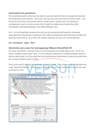 Command Line goodness
The networking section references the ability to use command line tools to manage both standard
and distributed virtual switches. Obviously I can’t go over every command and every switch. Just
be sure to know how to use esxcfg-vswitch, esxcfg-vmknic, esxcfg-route, the networking
namespaces in esxcli, as well as some of the PowerCLI cmdlets around networking (Get-
VirtualSwitch, Get-NetworkAdapter, Get-VMHostNetwork, etc).
Hint – for the PowerShell command line stuff you can quickly find the PowerCLI commands
associated with networking (or anything for the matter) by utilizing the Get-VICommand cmdlet and
passing a search string. IE, to return all cmdlets containing ‘net’ you can use the following
Get-VICommand –Name *Net*
Determine use cases for and applying VMware DirectPath I/O
I’ve never used DPIO – that said, there it is on the blueprint so I’d better figure it out. As for use
cases, honestly I haven’t seen many. For the most part utilizing the virtualized hardware seems to
perform well enough, but if you need the tiny bit performance improvement it claims to provide there
are a couple of steps to get it running.
First up we need to configure pass-through on the host itself. This is done on the Configuration tab
under ‘Advanced Settings’. Simply select ‘Configure Pass-through’ and select the device you want
to present to a VM.
 