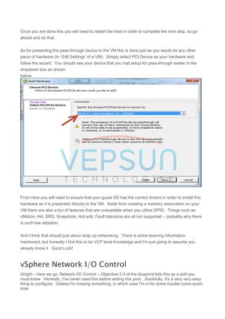 Once you are done this you will need to restart the host in order to complete the next step, so go
ahead and do that.
As for presenting the pass-through device to the VM this is done just as you would do any other
piece of hardware (In ‘Edit Settings’ of a VM). Simply select PCI Device as your hardware and
follow the wizard. You should see your device that you had setup for pass-through earlier in the
dropdown box as shown
below.
From here you will need to ensure that your guest OS has the correct drivers in order to install this
hardware as it is presented directly to the VM. Aside from creating a memory reservation on your
VM there are also a ton of features that are unavailable when you utilize DPIO. Things such as
vMotion, HA, DRS, Snapshots, Hot add, Fault tolerance are all not supported – probably why there
is such low adoption.
And I think that should just about wrap up networking. There is some teaming information
mentioned, but honestly I find this to be VCP level knowledge and I’m just going to assume you
already know it Good Luck!
vSphere Network I/O Control
Alright – here we go, Network I/O Control – Objective 2.4 of the blueprint lists this as a skill you
must know. Honestly, I've never used this before writing this post…thankfully, it's a very very easy
thing to configure. Unless I'm missing something, in which case I'm in for some trouble come exam
time
 