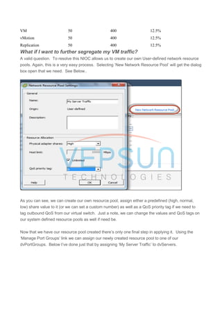 VM 50 400 12.5%
vMotion 50 400 12.5%
Replication 50 400 12.5%
What if I want to further segregate my VM traffic?
A valid question. To resolve this NIOC allows us to create our own User-defined network resource
pools. Again, this is a very easy process. Selecting ‘New Network Resource Pool’ will get the dialog
box open that we need. See Below..
As you can see, we can create our own resource pool, assign either a predefined (high, normal,
low) share value to it (or we can set a custom number) as well as a QoS priority tag if we need to
tag outbound QoS from our virtual switch. Just a note, we can change the values and QoS tags on
our system defined resource pools as well if need be.
Now that we have our resource pool created there’s only one final step in applying it. Using the
‘Manage Port Groups’ link we can assign our newly created resource pool to one of our
dvPortGroups. Below I’ve done just that by assigning ‘My Server Traffic’ to dvServers.
 