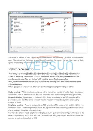 And that’s all there is to NIOC really. Again, not too hard, but something I’ve never touched before
now. Also, something that could of caught me off guard on the exam – the last thing i want to do is
spend time reading documentation! Good luck studying!
Network Scenario
Your company leverages the full Enterprise Plus licensing and has set up a Distributed
vSwitch. Recently, the number of ports needed on a particular portgroup exceeded the
number configured. You are tasked with creating a new Portgroup, called
DvS_ProductionNetwork which only connects the running VM’s and also functions when
vCenter is down.
Off we go again. So, let’s recall. There are 3 different options of port binding on a DvS.
Static binding – Which creates a port group with a manual set number of ports. A port is assigned
whenever a vNIC is added to a VM. You can connect a vNIC static binding only through vCenter.
Dynamic binding (Deprecated in vSphere 5.0!) – A port is assigned to a vNIC when the VM is
powered on, and it’s vNIC is in a connected state. You can connect this dynamic binding only
through vCenter.
Empheral binding – A port is assigned to a vNIC when the VM is powered on, and it’s vNIC is in a
connected state. This binding method allows the bypass of vCenter, allowing you to manage virtual
machine networking when vCenter is down.
So, that’s the one we need! Empheral binding! Luckily, it’s quite simple to configure. Hop over to the
networking inventory (Ctrl + Shift + N) and create the new port group. Give it a name and leave the
number of ports on the default of 128.
 