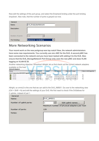 Now edit the settings of this port group, and select the Empheral binding under the port binding
dropdown. Also note, that the number of ports is greyed out now.
More Networking Scenarios
Your recent work on the new portgroup was top notch! Now, the network administrators
have some new requirements. You currently use one vNIC for the DvS. A second pNIC has
been connected to the network and you have been tasked with adding it to the DvS. Also
ensure that the DvS_StorageNetwork Port Group only uses the new pNIC and does VLAN
tagging on VLAN ID 20.
Another networking objective. Whoohoo! Allright, let us first check out the current network adapters
available on the host:
Allright, so vmnic2 is the one that we can add to the DvS_AMS01. Go over to the networking view
(Ctrl + Shift + N) and edit the settings of your DvS. We first need to check if the DvSallows for
2 uplinks, instead of just 1.
 