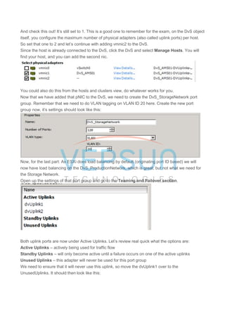 And check this out! It’s still set to 1. This is a good one to remember for the exam, on the DvS object
itself, you configure the maximum number of physical adapters (also called uplink ports) per host.
So set that one to 2 and let’s continue with adding vmnic2 to the DvS.
Since the host is already connected to the DvS, click the DvS and select Manage Hosts. You will
find your host, and you can add the second nic.
You could also do this from the hosts and clusters view, do whatever works for you.
Now that we have added that pNIC to the DvS, we need to create the DvS_StorageNetwork port
group. Remember that we need to do VLAN tagging on VLAN ID 20 here. Create the new port
group now, it’s settings should look like this:
Now, for the last part: As ESXi does load balancing by default (originating port ID based) we will
now have load balancing on the DvS_ProductionNetwork, which is great, but not what we need for
the Storage Network.
Open up the settings of that port group and go to the Teaming and Failover section.
Both uplink ports are now under Active Uplinks. Let’s review real quick what the options are:
Active Uplinks – actively being used for traffic flow
Standby Uplinks – will only become active until a failure occurs on one of the active uplinks
Unused Uplinks – this adapter will never be used for this port group
We need to ensure that it will never use this uplink, so move the dvUplink1 over to the
UnusedUplinks. It should then look like this:
 