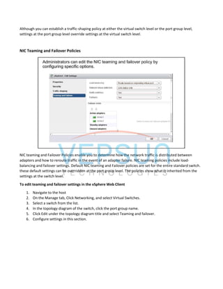 Although you can establish a traffic-shaping policy at either the virtual switch level or the port group level,
settings at the port group level override settings at the virtual switch level.
NIC Teaming and Failover Policies
NIC teaming and Failover Policies enable you to determine how the network traffic is distributed between
adapters and how to reroute traffic in the event of an adapter failure. NIC teaming policies include load-
balancing and failover settings. Default NIC teaming and Failover policies are set for the entire standard switch.
these default settings can be overridden at the port group level. The policies show what is inherited from the
settings at the switch level.
To edit teaming and failover settings in the vSphere Web Client
1. Navigate to the host
2. On the Manage tab, Click Networking, and select Virtual Switches.
3. Select a switch from the list.
4. In the topology diagram of the switch, click the port group name.
5. Click Edit under the topology diagram title and select Teaming and failover.
6. Configure settings in this section.
 