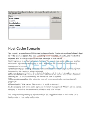 Host Cache Scenario
You recently acquired some SSD drives for in your hosts. You’re not running vSphere 5.5 yet
so vFRC is not an option. You read something about swap to host cache, and you think it
might be wise to configure your SSD drive for usage as host cache.
Well, the process of configuring this isn’t that hard. The swap to host cache will be used as a last
resort and a replacement of swapping to “disk”. Remember that vSphere has 4 main memory
management techniques:
1) Transparent page sharing: Eliminates redundant copies of memory pages by removing them
from memory and creating a reference instead.
2) Memory ballooning: In times of contention, the balloon driver (comes with VMware Tools) will
ask the guest OS for unused memory and returns this back to vSphere
3) Memory compression: After ballooning runs out, try compressing the memory (basically
gzipping it).
4) Swap to disk / host cache: Swap memory to a disk of some sort.
So, the swapping itself comes last in a process of memory management. While it’s still not wanted,
swapping to an SSD is still better than to storage or slow local storage.
You configure this by offering up a (portion of a) n SSD tagged datastore as host cache. Go to
Configuration -> Host cache configuration
 
