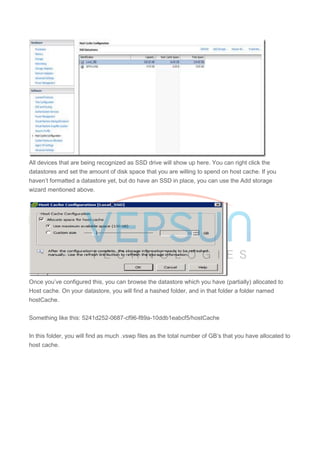All devices that are being recognized as SSD drive will show up here. You can right click the
datastores and set the amount of disk space that you are willing to spend on host cache. If you
haven’t formatted a datastore yet, but do have an SSD in place, you can use the Add storage
wizard mentioned above.
Once you’ve configured this, you can browse the datastore which you have (partially) allocated to
Host cache. On your datastore, you will find a hashed folder, and in that folder a folder named
hostCache.
Something like this: 5241d252-0687-cf96-f89a-10ddb1eabcf5/hostCache
In this folder, you will find as much .vswp files as the total number of GB’s that you have allocated to
host cache.
 