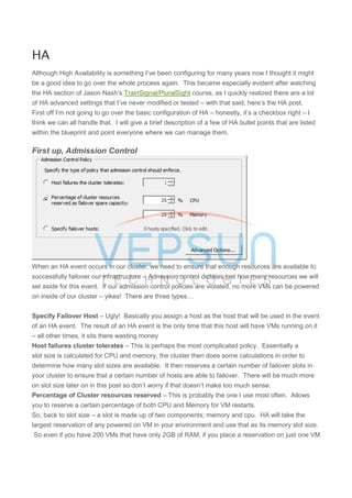 HA
Although High Availability is something I’ve been configuring for many years now I thought it might
be a good idea to go over the whole process again. This became especially evident after watching
the HA section of Jason Nash’s TrainSignal/PluralSight course, as I quickly realized there are a lot
of HA advanced settings that I’ve never modified or tested – with that said, here’s the HA post.
First off I’m not going to go over the basic configuration of HA – honestly, it’s a checkbox right – I
think we can all handle that. I will give a brief description of a few of HA bullet points that are listed
within the blueprint and point everyone where we can manage them.
First up, Admission Control
When an HA event occurs in our cluster, we need to ensure that enough resources are available to
successfully failover our infrastructure – Admission control dictates just how many resources we will
set aside for this event. If our admission control policies are violated, no more VMs can be powered
on inside of our cluster – yikes! There are three types…
Specify Failover Host – Ugly! Basically you assign a host as the host that will be used in the event
of an HA event. The result of an HA event is the only time that this host will have VMs running on it
– all other times, it sits there wasting money
Host failures cluster tolerates – This is perhaps the most complicated policy. Essentially a
slot size is calculated for CPU and memory, the cluster then does some calculations in order to
determine how many slot sizes are available. It then reserves a certain number of failover slots in
your cluster to ensure that a certain number of hosts are able to failover. There will be much more
on slot size later on in this post so don’t worry if that doesn’t make too much sense.
Percentage of Cluster resources reserved – This is probably the one I use most often. Allows
you to reserve a certain percentage of both CPU and Memory for VM restarts.
So, back to slot size – a slot is made up of two components; memory and cpu. HA will take the
largest reservation of any powered on VM in your environment and use that as its memory slot size.
So even if you have 200 VMs that have only 2GB of RAM, if you place a reservation on just one VM
 
