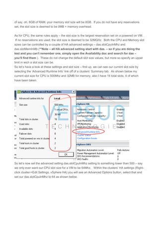 of say, oh, 8GB of RAM, your memory slot size will be 8GB. If you do not have any reservations
set, the slot size is deemed to be 0MB + memory overhead.
As for CPU, the same rules apply – the slot size is the largest reservation set on a powered on VM.
If no reservations are used, the slot size is deemed to be 32MGHz. Both the CPU and Memory slot
sizes can be controlled by a couple of HA advanced settings – das.slotCpuInMhz and
das.slotMemInMb (**Note – all HA advanced setting start with das. – so if you are doing the
test and you can’t remember one, simply open the Availability doc and search for das –
you’ll find them ). These do not change the default slot size values, but more so specify an upper
limit in wich a slot size can be.
So let’s have a look at these settings and slot size – first up, we can see our current slot size by
selecting the ‘Advanced Runtime Info’ link off of a clusters’ Summary tab. As shown below my
current slot size for CPU is 500Mhz and 32MB for memory, also I have 16 total slots, 4 of which
have been taken.
So let’s now set the advanced setting das.slotCpuInMhz setting to something lower than 500 – say
we only ever want our CPU slot size for a VM to be 64Mhz. Within the clusters’ HA settings (Right-
click cluster->Edit Settings, vSphere HA) you will see an Advanced Options button, select that and
set our das.slotCpuInMhz to 64 as shown below.
 