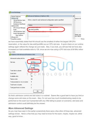 Now
we have essentially stated that HA should use the smallest of either the largest VM CPU
reservation, or the value for das.slotCpuInMhz as our CPU slot size. A quick check on our runtime
settings again reflects the change we just made. Also, if you look, you will see that we have also
increased our total available slots to 128, since we are now using a CPU slot size of 64 Mhz rather
than 500.
So that’s admission control and slot sizes in a nutshell. Seems like a good task to have you limit or
change some slot sizes on the exam. Also, I’m not sure how much troubleshooting needs to be
performed on the exam but if presented with any VMs failing to power on scenarios, slot sizes and
admission control could definitely be the answer.
More Advanced Settings
As you may have seen in the earlier screenshots there were a few other of those das. advanced
settings shown. Here’s a few that you may need to know for the exam, maybe, maybe not, either
way, good to know…
 