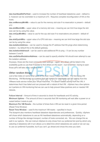 das.heartbeatDsPerHost – used to increase the number of heartbeat datastores used – default is
2, however can be overridden to a maximum of 5. Requires complete reconfiguration of HA on the
hosts.
das.vmMemoryMinMb – value to use for the memory slot size if no reservation is present – default
of 0
das.slotMemInMb – upper value of a memory slot size – meaning we can limit how large the slot
size can be by using this value.
das.vmCpuMinMhz – value to use for the cpu slot size if no reservations are present – default of
32.
das.slotCpuInMhz – upper value of a CPU slot size – meaning we can limit how large the slot size
can be by using this value
das.isolationAddress – can be used to change the IP address that HA pings when determining
isolation – by default this is the default gateway.
das.isolationAddressX – can be used to add additional IPs to ping – X can be any number
between 0 and 9.
das.useDefaultIsolationAddress – can be used to specify whether HA should even attempt to use
the isolation address.
Anyways, those are the most commonly used settings – again, any others will be listed in the
availability guide so use that if needed to find others on the exam – but remember, having to open
those pdf’s will take away valuable time.
Other random things
Just a few notes on some other parts of HA that I haven’t used that often. The first being VM
Monitoring. VM Monitoring is a process that will monitor for heartbeats and I/O activity from the
VMware tools service inside your virtual machines. If it doesn’t detect activity from the VM, it
determines that it has failed and can proceed with a reboot of that VM. vSphere has a few options
as it pertains to VM monitoring that we can use to help prevent false positives and un needed VM
reboots.
Failure Interval – Amount of time in seconds to check for heartbeats and I/O activity.
Minimum Uptime – The amount of time in seconds that VM monitoring will wait after a power on or
restart before it starts to poll.
Maximum Per VM Resets – the number of times that a VM can be reset in a given time period
(Reset Time Window)
Reset Time Window – used fo the maximum VM resets – specified in hours
The blueprint also mentions heartbeat datastore dependencies and preferences. Quickly, vSphere
will chose which datastores to use as HA heartbeat datastores automatically, depending on a
number of things like storage transport, number of hosts connected, etc. We can change this as
well in our options. We can instruct vSphere to only chose from our preferred list (and by which only
selecting 2 datastores will in turn allows us to determine which datastores are used) or we can say
to use our preferred if possible, but if you can’t, go ahead and chose the ones you want.
 
