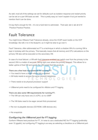 As well, most all of the settings we set for defaults such as isolation response and restart priority
can be set on a per-VM basis as well. This is pretty easy so I won’t explain it but just wanted to
mention that it can be done.
I’d say that’s enough for HA – it’s not a hard item to administer. That said, lab it, lab all of it!
Practice Practice Practice.
Fault Tolerance
You might know VMware Fault Tolerance already, since the VCAP exam builds on the VCP
knowledge. But still, it is in the blueprint, so it might be wise to go over it.
Fault Tolerance, often abbreviated as FT is a technique in which a shadow VM of a running VM is
kept in lockstep with the primary. This basically means that all memory and CPU calculations on the
primary VM also will be executed on the secondary VM.
In case of a host failover, a VM with fault tolerance enabled can switch over from the primary to the
second VM in a matter of seconds, taking right over where the primary stopped. This allows for a
better uptime of that VM and avoids the VM restart that HA would do.
There are a few host requirements for running FT:
-> You need to have a cluster where HA is enabled
-> All hosts needs to access the same (shared) datastores
-> There needs to be physical processor support
-> VMkernel ports need to be configured for vMotion and FT logging
There are also some VM requirements for running FT:
-> The VM can only have one (1) vCPU, so no vSMP
-> The VM disks need to be eager zeroed thick provisioned
-> No non re-playable devices (CD ROM, USB devices etc).
-> No snapshots
Configuring the VMkernel port for FT logging
Conform VMware best practices for FT, it it wise to use a dedicated NIC for FT logging (preferably
even 10 gigabit), but configuring FT logging is as easy as selecting a checkbox on a VMkernel port:
 