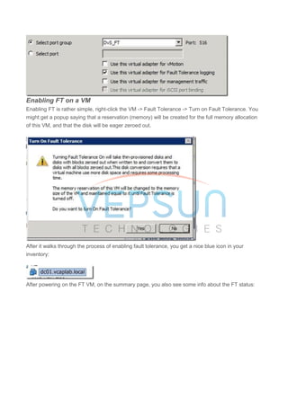 Enabling FT on a VM
Enabling FT is rather simple, right-click the VM -> Fault Tolerance -> Turn on Fault Tolerance. You
might get a popup saying that a reservation (memory) will be created for the full memory allocation
of this VM, and that the disk will be eager zeroed out.
After it walks through the process of enabling fault tolerance, you get a nice blue icon in your
inventory:
After powering on the FT VM, on the summary page, you also see some info about the FT status:
 