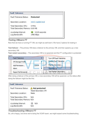 Testing VMware FT
Now that we have a running FT VM, we might as well test it. We have 2 options for testing it:
Test failover – The primary VM does a failover to the primary VM, and then spawns up a new
secondary VM.
Test restart secondary – The secondary VM is re-spawned and the FT configuration is protected
again.
After doing a failover of the primary VM, a new secondary VM will be spawned, so the status after
doing the failover might be like this:
Troubleshooting VMware FT
So, all is happy, but since we’re doing the VCAP exam, we might expect some troubleshooting.
 