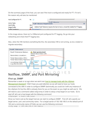 On the summary page of the host, you can see if the host is configured and ready for FT. If it isn’t,
the reason why will also be mentioned:
In the image above, there isn’t a VMkernel port configured for FT logging. So go into your
networking and check that FT logging box.
Also, when the VM mentions something like this, the secondary VM is not running, so do a restart or
migrate secondary:
Netflow, SNMP, and Port Mirroring
First up, SNMP
Remember a week or so ago when we went over how to manage hosts with the vSphere
Management Assistant? Well I hope you paid attention as we will need to have our hosts
connected to the vMA in order to configure SNMP (technically you could do it with any instance of
the vSphere CLI but the vMA is already there for you on the exam so you might as well use it). We
will need to use a command called vicfg-snmp in order to setup a trap target on our hosts. So to
start off, let's set a host target with the following command
vifptarget -s host1.lab.local
Once our host is set as the target host we can start to configure SNMP. First off, let's specify our
target server, port, and community name. For a target server of 192.168.199.5 on the default port of
162 and a community name of Public we can use the following command
vicfg-snmp -t 192.168.199.5@162/Public
 