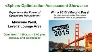vSphere Optimization Assessment Showcase
Experience the Power of
Operations Management
Moscone West,
Level 2 Lounge Area
Open from 11:30 a.m. – 6:00 p.m.
Tuesday and Wednesday
Win a 2015 VMworld Pass!
Or other great prizes like Beats in-ear
headphones, Roku 3, or Jambox mini
 