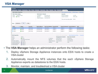 VSA Manager The VSA Manager helps an administrator perform the following tasks:Deploy vSphere Storage Appliance instances onto ESXi hosts to create a VSA clusterAutomatically mount the NFS volumes that the each vSphere Storage Appliance exports as datastores to the ESXi hosts.Monitor, maintain, and troubleshoot a VSA cluster