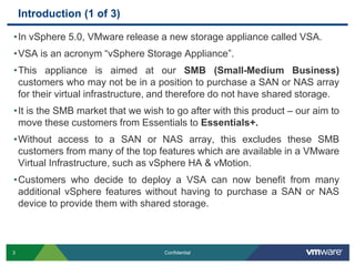 Introduction (1 of 3)In vSphere 5.0, VMware release a new storage appliance called VSA. VSA is an acronym “vSphere Storage Appliance”.This appliance is aimed at our SMB (Small-Medium Business) customers who may not be in a position to purchase a SAN or NAS array for their virtual infrastructure, and therefore do not have shared storage.It is the SMB market that we wish to go after with this product – our aim to move these customers from Essentials to Essentials+.Without access to a SAN or NAS array, this excludes these SMB customers from many of the top features which are available in a VMware Virtual Infrastructure, such as vSphere HA & vMotion.Customers who decide to deploy a VSA can now benefit from many additional vSphere features without having to purchase a SAN or NAS device to provide them with shared storage.