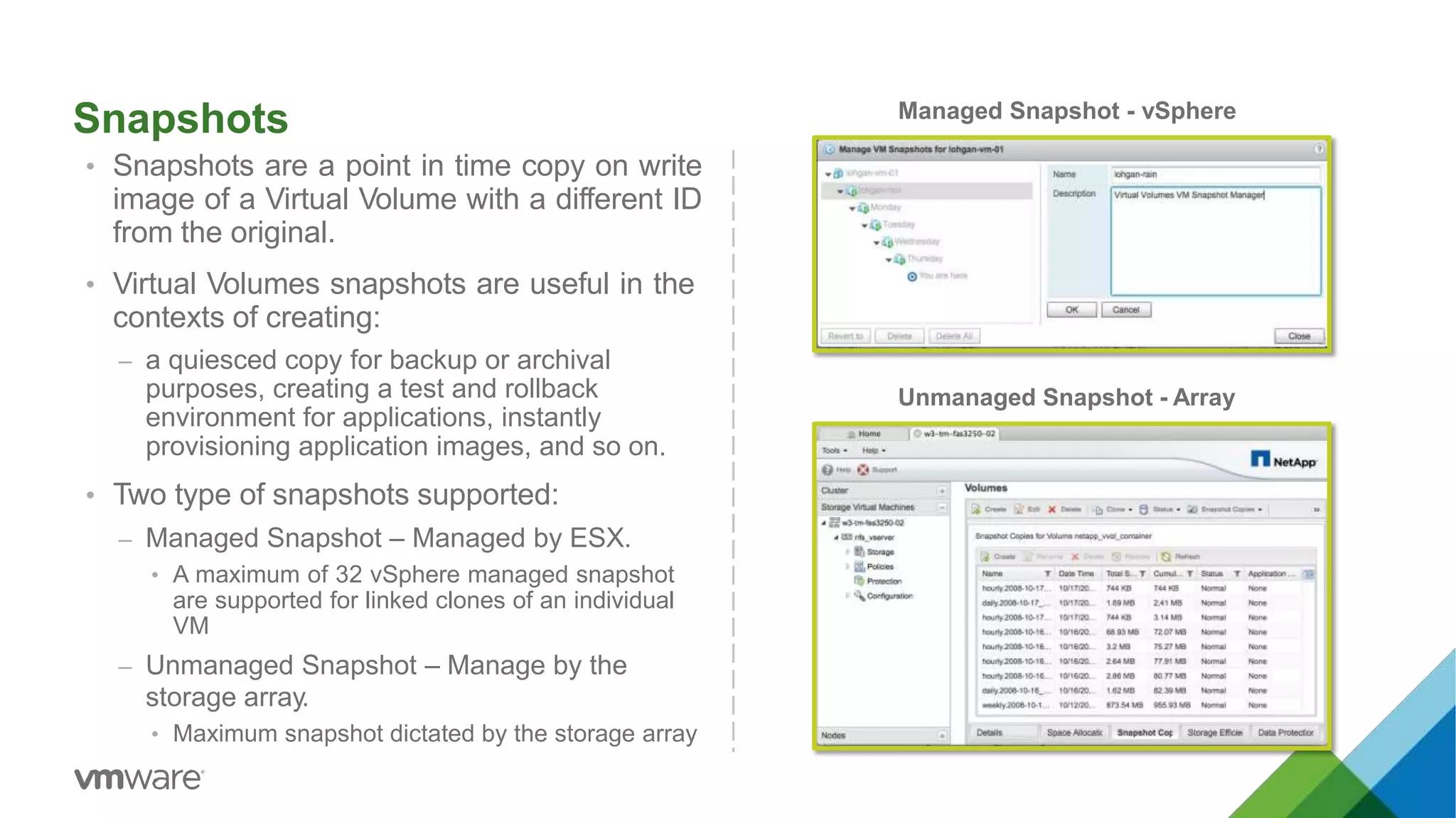 Snapshots
• Snapshots are a point in time copy on write
image of a Virtual Volume with a different ID
from the original.
• Virtual Volumes snapshots are useful in the
contexts of creating:
– a quiesced copy for backup or archival
purposes, creating a test and rollback
environment for applications, instantly
provisioning application images, and so on.
• Two type of snapshots supported:
– Managed Snapshot – Managed by ESX.
• A maximum of 32 vSphere managed snapshot
are supported for linked clones of an individual
VM
– Unmanaged Snapshot – Manage by the
storage array.
• Maximum snapshot dictated by the storage array
Managed Snapshot - vSphere
Unmanaged Snapshot - Array
 