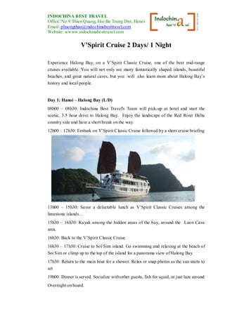 INDOCHINA BEST TRAVEL
Office: No 9 Thien Quang, Hai Ba Trung Dist, Hanoi, Vietnam
Email: phuongthao@indochinabesttravel.com
Website: wwww.indochinabesttravel.com
V'Spirit Cruise 2 Days/ 1 Night
Experience Halong Bay, on a V’Spirit Classic Cruise, one of the best mid-range
cruises available. You will not only see many fantastically shaped islands, beautiful
beaches, and great natural caves, but you will also learn more about Halong Bay’s
history and local people.
Day 1: Hanoi – Halong Bay (L/D)
08h00 – 08h30: Indochina Best Travel's Team will pick-up at hotel and start the
scenic, 3.5 hour drive to Halong Bay. Enjoy the landscape of the Red River Delta
country side and have a short break on the way.
12h00 – 12h30: Embark on V’Spirit Classic Cruise followed by a short cruise briefing
13h00 – 15h30: Savor a delectable lunch as V’Spirit Classic Cruises among the
limestone islands…
15h30 – 16h30: Kayak among the hidden areas of the bay, around the Luon Cave
area.
16h30: Back to the V’Spirit Classic Cruise
16h30 – 17h30: Cruise to Soi Sim island. Go swimming and relaxing at the beach of
Soi Sim or climp up to the top of the island for a panorama view of Halong Bay
17h30: Return to the main boat for a shower. Relax or snap photos as the sun starts to
set
19h00: Dinner is served. Socialize with other guests, fish for squid, or just laze around
Overnight on board.
 
