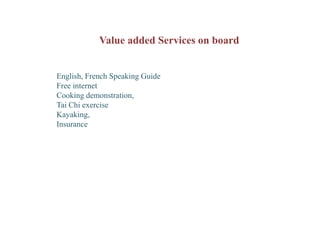 Value added Services on board


English, French Speaking Guide
Free internet
Cooking demonstration,
Tai Chi exercise
Kayaking,
Insurance
 