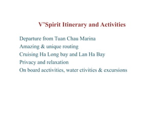 V’Spirit Itinerary and Activities

Departure from Tuan Chau Marina
Amazing & unique routing
Cruising Ha Long bay and Lan Ha Bay
Privacy and relaxation
On board acctivities, water ctivities & excursions
 