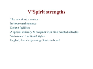 V’Spirit strengths
The new & nice cruises
In-house maintenance
Deluxe facilities
A special itinerary & program with most wanted activites
Vietnamese traditional styles
English, French Speaking Guide on board
 