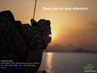 Thank you for your attention!




V’Spirit Cruises
Hanoi Office: 39/7, Hong Ha Road, Hanoi, Vietnam
Tel: + 84 4 3247 4488 | Fax: + 84 4 3247 4456
Email: sales@vspiritcruises.com
 