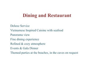 Dining and Restaurant
Deluxe Service
Vietnamese Inspired Cuisine with seafood
Panorama view
Fine dining experience
Refined & cozy atmosphere
Events & Gala Dinner
Themed parties at the beaches, in the caves on request
 