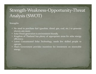 Strengths

  • No need to purchase fuel (gasoline, diesel, gas, coal, etc.) to generate
    electric any more.
  • Solar Power generation is environment friendly.
  • Kingdom of Thailand has plenty of appropriate areas for solar energy
    efficiency.
  • Latest Concentrated Solar Technology, needs few skilled people to
    operate.
  • Thai’s Government provides incentives for investment on renewable
    energy.
 