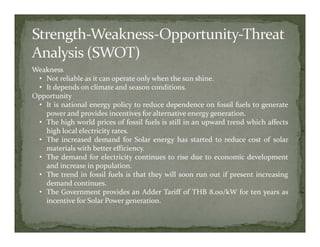 Weakness
 • Not reliable as it can operate only when the sun shine.
 • It depends on climate and season conditions.
Opportunity
 • It is national energy policy to reduce dependence on fossil fuels to generate
   power and provides incentives for alternative energy generation.
 • The high world prices of fossil fuels is still in an upward trend which affects
   high local electricity rates.
 • The increased demand for Solar energy has started to reduce cost of solar
   materials with better efficiency.
 • The demand for electricity continues to rise due to economic development
   and increase in population.
 • The trend in fossil fuels is that they will soon run out if present increasing
   demand continues.
 • The Government provides an Adder Tariff of THB 8.00/kW for ten years as
   incentive for Solar Power generation.
 