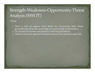 Threat

  1. There is lack of support from Banks for Concentrate Solar Power
     generation due to its new technology not many people understand it.
  2. The process for licenses and permits is still long and tedious.
  3. There are too many agencies involved to process the necessary approvals.
 