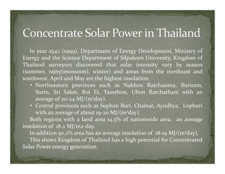In year 2542 (1999), Department of Energy Development, Ministry of
Energy and the Science Department of Silpakorn University, Kingdom of
Thailand surveyors discovered that solar intensity vary by season
(summer, rainy(monsoon), winter) and areas from the northeast and
southwest. April and May are the highest insolation.
   • Northeastern provinces such as Nakhon Ratchasima, Buriram,
     Surin, Sri Saket, Roi Et, Yasothon, Ubon Ratchathani with an
     average of 20‐24 MJ/(m2day).
   • Central provinces such as Suphan Buri, Chainat, Ayudhya, Lopburi
     with an average of about 19‐20 MJ/(m2day).
   Both regions with a land area 14.3% of nationwide area, an average
insolation of 18.2 MJ/m2‐day.
   In addition 50.2% area has an average insolation of 18‐19 MJ/(m2day).
   This shows Kingdom of Thailand has a high potential for Concentrated
Solar Power energy generation.
 