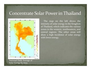 The map on the left shows the
                            intensity of solar energy in the Kingdom
                            of Thailand, which indicates the various
                            zones in the western, northeastern, and
                            central regions. The other areas still
                            show a high incidence of solar energy
                            with lower energy.




National Daily Average of
Solar Energy by Area
 