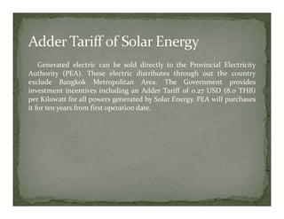 Generated electric can be sold directly to the Provincial Electricity
Authority (PEA). These electric distributes through out the country
exclude Bangkok Metropolitan Area. The Government provides
investment incentives including an Adder Tariff of 0.27 USD (8.0 THB)
per Kilowatt for all powers generated by Solar Energy. PEA will purchases
it for ten years from first operation date.
 