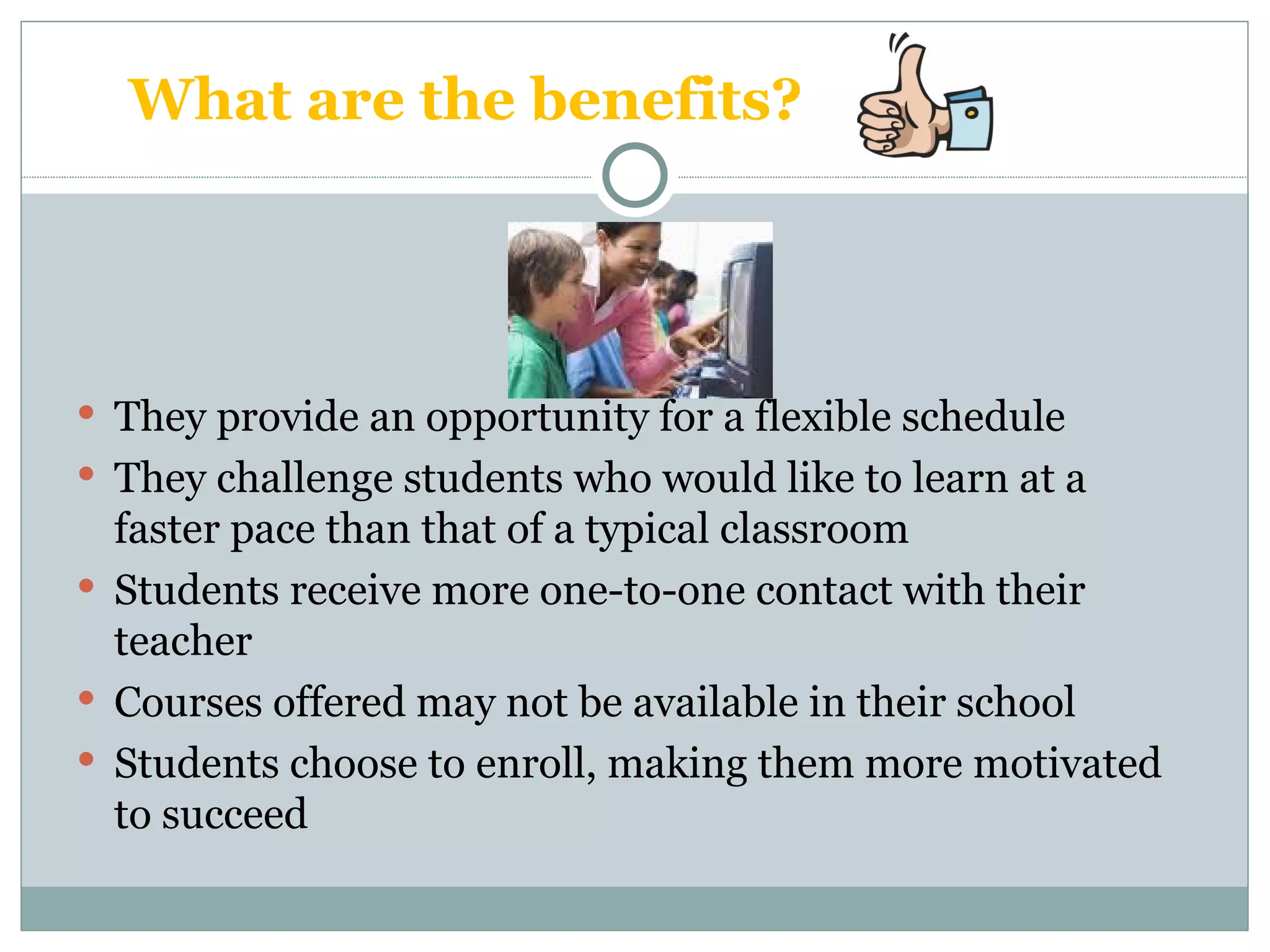 What are the benefits? They provide an opportunity for a flexible schedule They challenge students who would like to learn at a faster pace than that of a typical classroom Students receive more one-to-one contact with their teacher Courses offered may not be available in their school Students choose to enroll, making them more motivated to succeed 