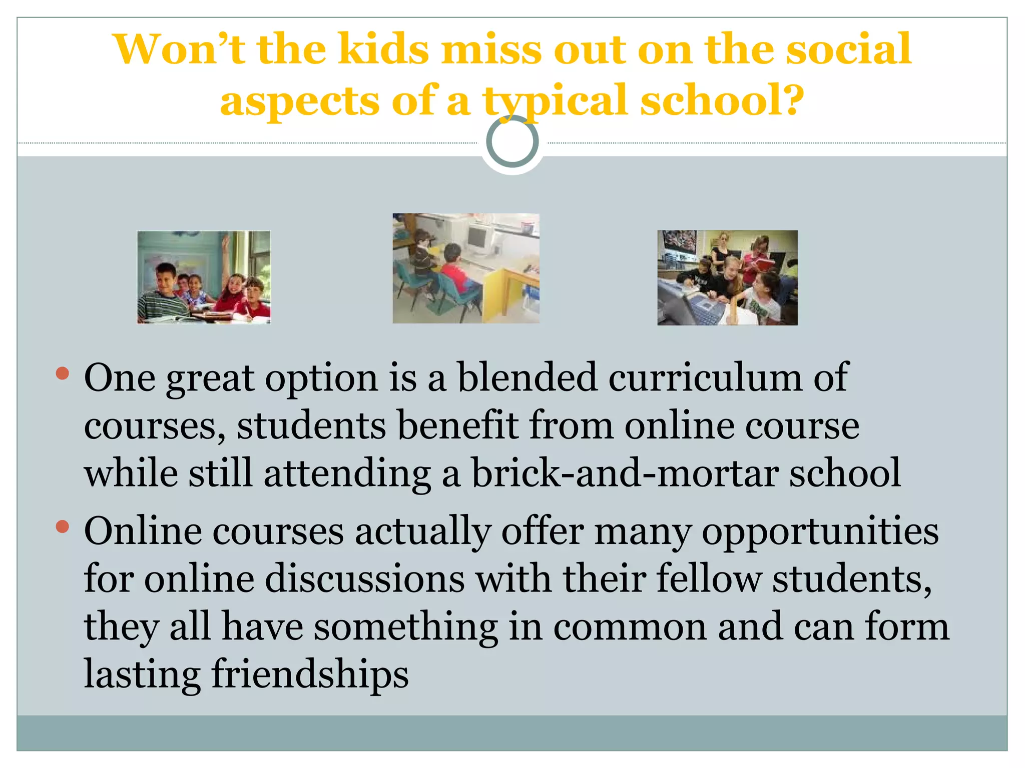 Won’t the kids miss out on the social aspects of a typical school? One great option is a blended curriculum of courses, students benefit from online course while still attending a brick-and-mortar school Online courses actually offer many opportunities for online discussions with their fellow students, they all have something in common and can form lasting friendships 