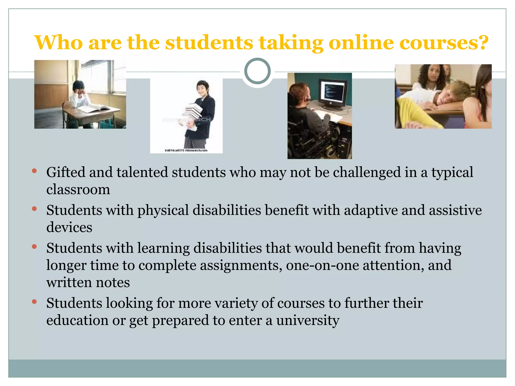 Who are the students taking online courses? Gifted and talented students who may not be challenged in a typical classroom Students with physical disabilities benefit with adaptive and assistive devices  Students with learning disabilities that would benefit from having longer time to complete assignments, one-on-one attention, and written notes Students looking for more variety of courses to further their education or get prepared to enter a university 