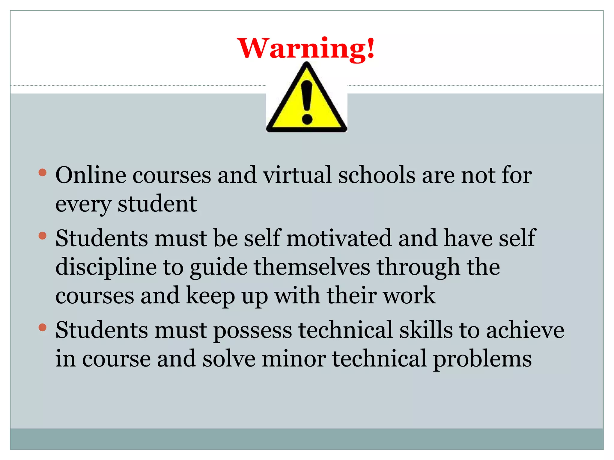 Warning! Online courses and virtual schools are not for every student Students must be self motivated and have self discipline to guide themselves through the courses and keep up with their work Students must possess technical skills to achieve in course and solve minor technical problems 