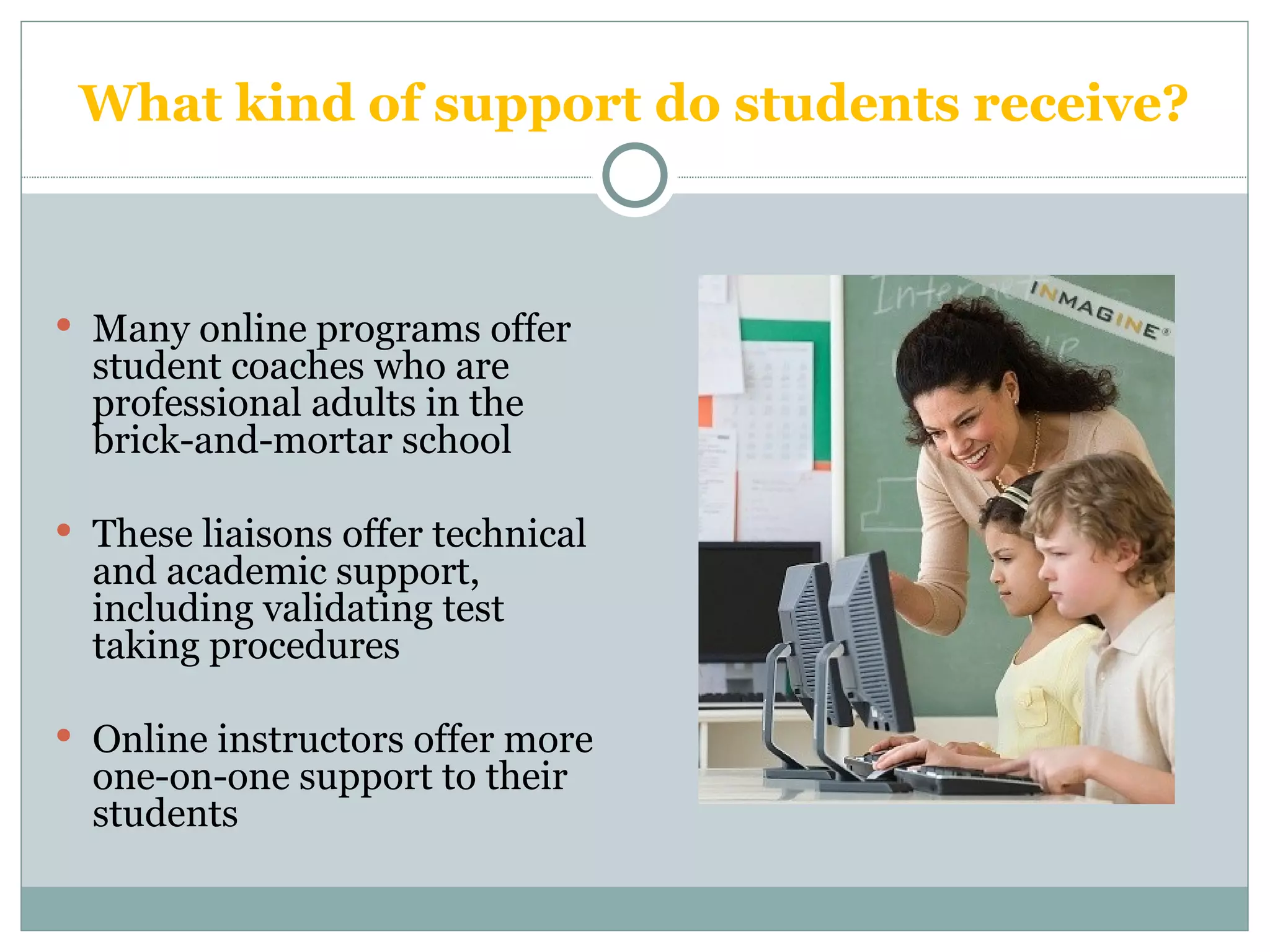 What kind of support do students receive? Many online programs offer student coaches who are professional adults in the brick-and-mortar school These liaisons offer technical and academic support, including validating test taking procedures Online instructors offer more one-on-one support to their students 