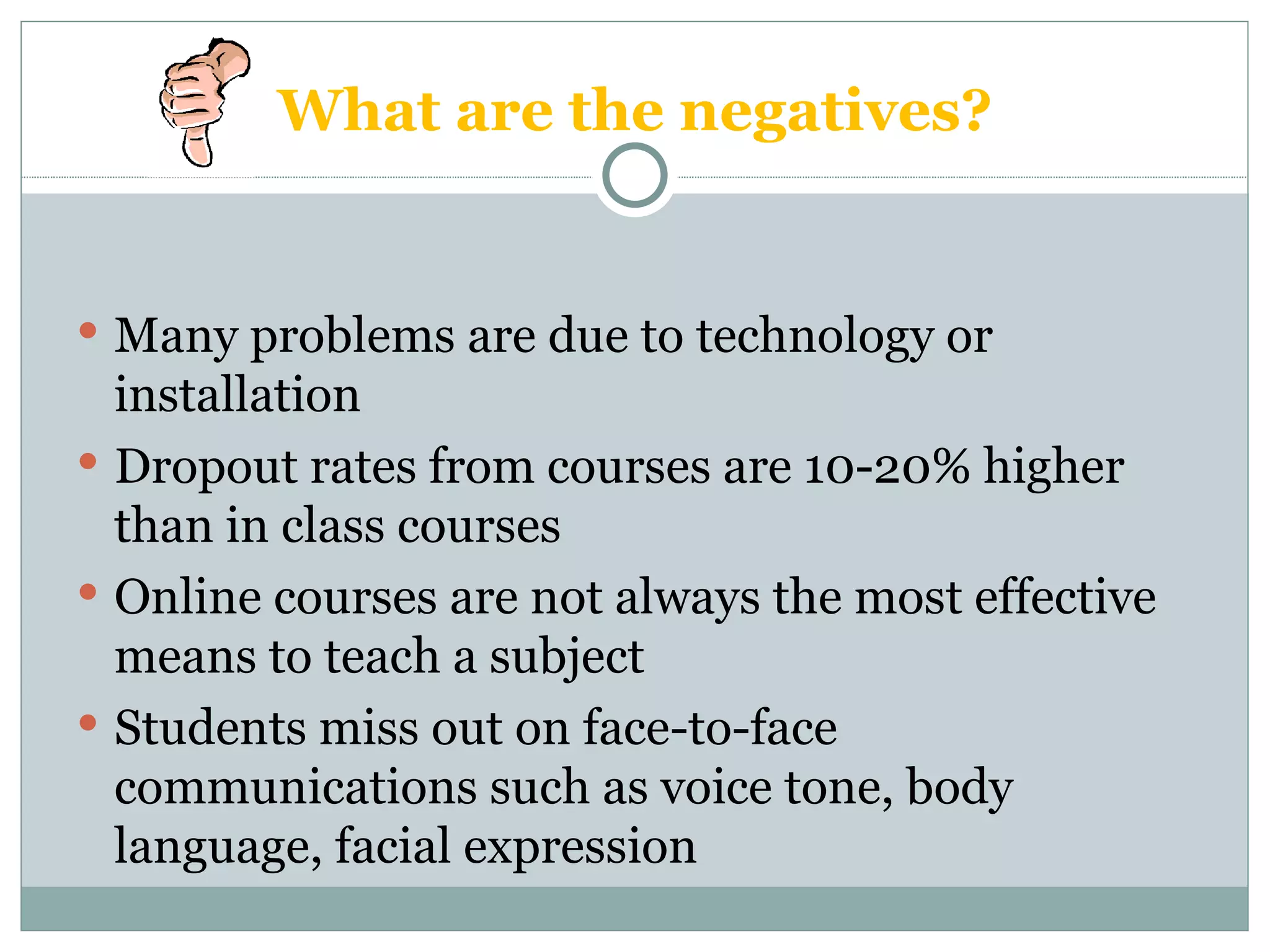 What are the negatives? Many problems are due to technology or installation Dropout rates from courses are 10-20% higher than in class courses Online courses are not always the most effective means to teach a subject Students miss out on face-to-face communications such as voice tone, body language, facial expression 