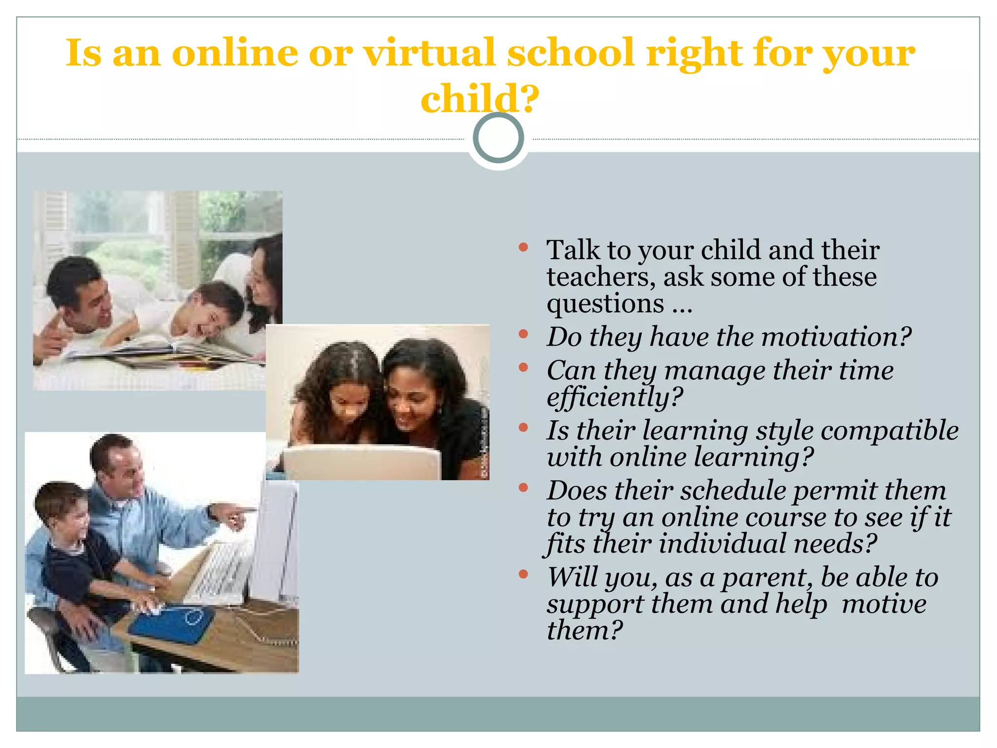 Is an online or virtual school right for your child?  Talk to your child and their teachers, ask some of these questions … Do they have the motivation?  Can they manage their time efficiently?  Is their learning style compatible with online learning?  Does their schedule permit them to try an online course to see if it fits their individual needs?  Will you, as a parent, be able to support them and help  motive them? 