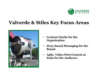 • Content Clarity for the
Organization
• Story-based Messaging for the
Brand
• Agile, Video-First Content at
Scale for the Audience
Valverde & Stiles Key Focus Areas
 