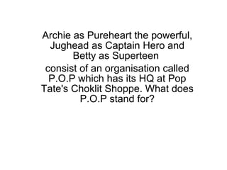 Archie as Pureheart the powerful, Jughead as Captain Hero and Betty as Superteen  consist of an organisation called P.O.P which has its HQ at Pop Tate's Choklit Shoppe. What does P.O.P stand for? 