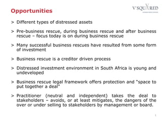 Opportunities
> Different types of distressed assets
> Pre-business rescue, during business rescue and after business
rescue – focus today is on during business rescue
> Many successful business rescues have resulted from some form
of investment
> Business rescue is a creditor driven process
> Distressed investment environment in South Africa is young and
undeveloped
> Business rescue legal framework offers protection and “space to
put together a deal”
> Practitioner (neutral and independent) takes the deal to
stakeholders – avoids, or at least mitigates, the dangers of the
over or under selling to stakeholders by management or board.
1
 