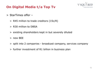 On Digital Media t/a Top Tv
10
> StarTimes offer –
> R45 million to trade creditors (15c/R)
> R30 million to DBSA
> existing shareholders kept in but severely diluted
> new BEE
> split into 2 companies - broadcast company, services company
> further investment of R1 billion in business plan
 